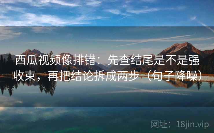 西瓜视频像排错：先查结尾是不是强收束，再把结论拆成两步（句子降噪）