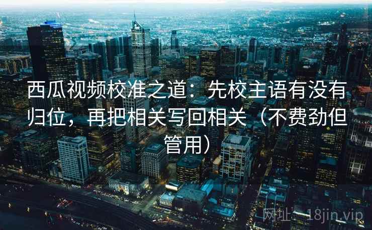 西瓜视频校准之道：先校主语有没有归位，再把相关写回相关（不费劲但管用）