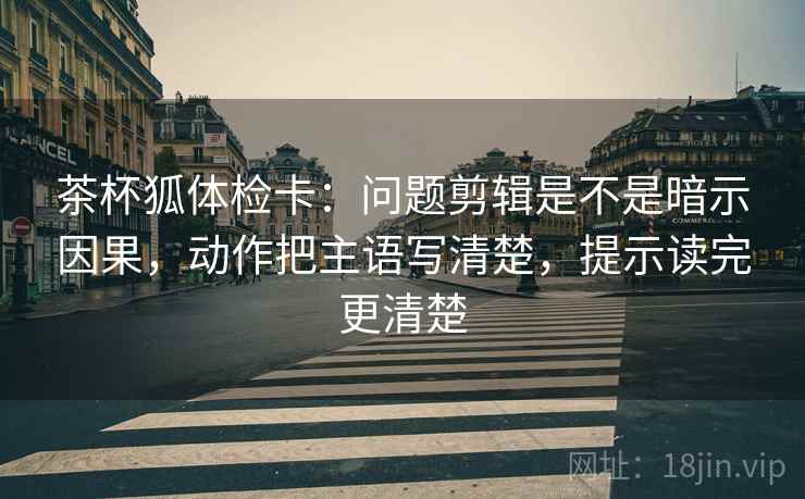 茶杯狐体检卡：问题剪辑是不是暗示因果，动作把主语写清楚，提示读完更清楚
