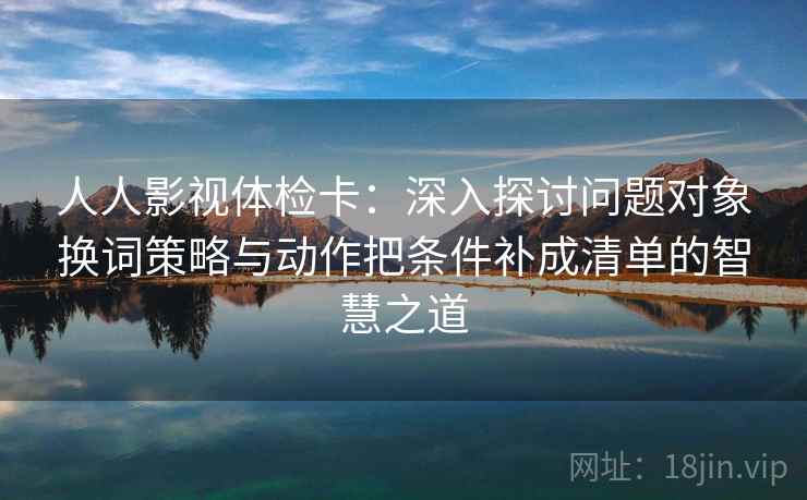 人人影视体检卡：深入探讨问题对象换词策略与动作把条件补成清单的智慧之道