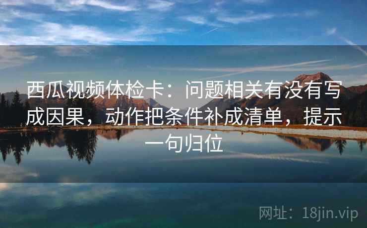 西瓜视频体检卡：问题相关有没有写成因果，动作把条件补成清单，提示一句归位