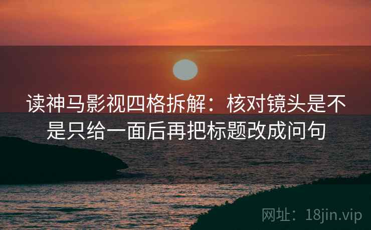 读神马影视四格拆解：核对镜头是不是只给一面后再把标题改成问句