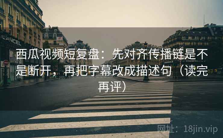 西瓜视频短复盘：先对齐传播链是不是断开，再把字幕改成描述句（读完再评）