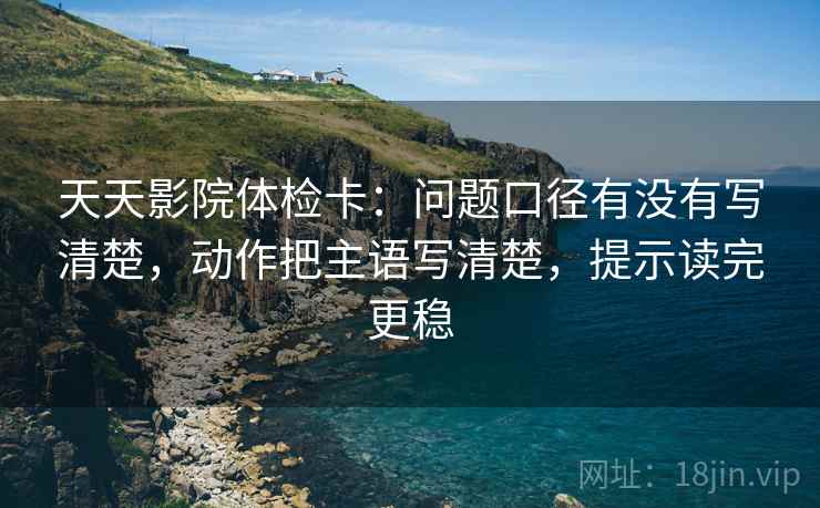 天天影院体检卡:问题口径有没有写清楚,动作把主语写清楚,提示读完更稳 天天影院体检卡:问题口径有没有写清楚,动作把主语写清楚,提示读完更稳