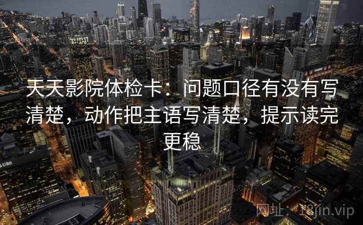 天天影院体检卡:问题口径有没有写清楚,动作把主语写清楚,提示读完更稳 天天影院体检卡:问题口径有没有写清楚,动作把主语写清楚,提示读完更稳
