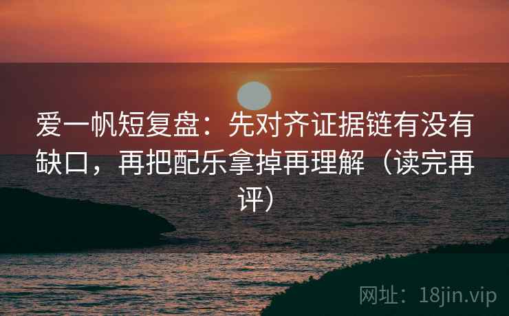 爱一帆短复盘:先对齐证据链有没有缺口,再把配乐拿掉再理解(读完再评) 爱一帆短复盘:先对齐证据链有没有缺口,再把配乐拿掉再理解(读完再评)