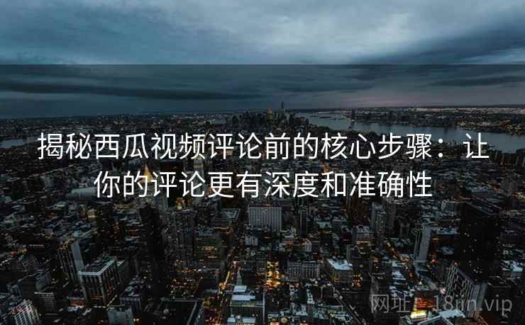 揭秘西瓜视频评论前的核心步骤:让你的评论更有深度和准确性 揭秘西瓜视频评论前的核心步骤:让你的评论更有深度和准确性
