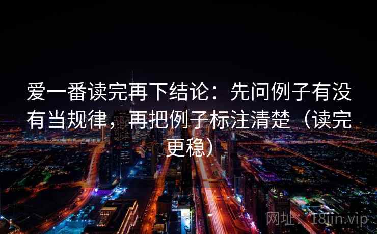 爱一番读完再下结论:先问例子有没有当规律,再把例子标注清楚(读完更稳) 爱一番读完再下结论:先问例子有没有当规律,再把例子标注清楚(读完更稳)