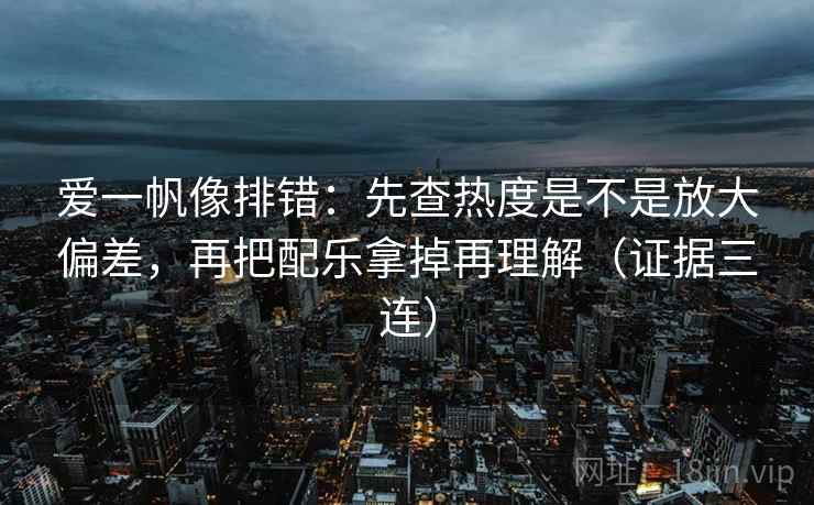 爱一帆像排错：先查热度是不是放大偏差，再把配乐拿掉再理解（证据三连）