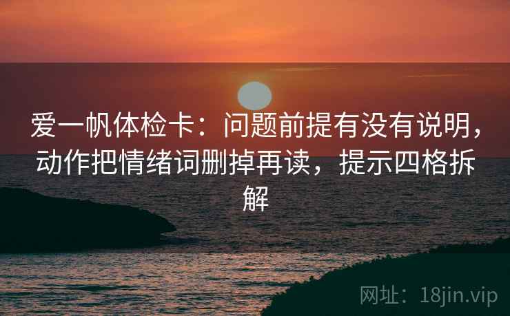爱一帆体检卡:问题前提有没有说明,动作把情绪词删掉再读,提示四格拆解 爱一帆体检卡:问题前提有没有说明,动作把情绪词删掉再读,提示四格拆解