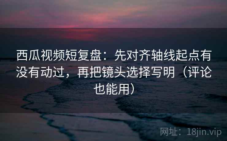 西瓜视频短复盘:先对齐轴线起点有没有动过,再把镜头选择写明(评论也能用) 西瓜视频短复盘:先对齐轴线起点有没有动过,再把镜头选择写明(评论也能用)