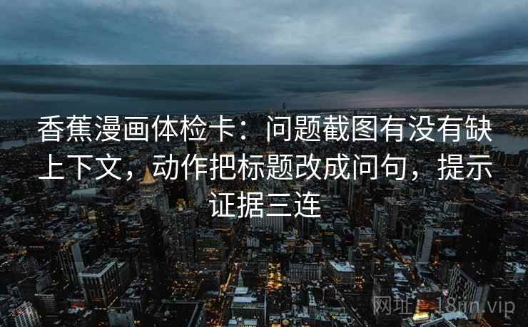 香蕉漫画体检卡:问题截图有没有缺上下文,动作把标题改成问句,提示证据三连 香蕉漫画体检卡:问题截图有没有缺上下文,动作把标题改成问句,提示证据三连