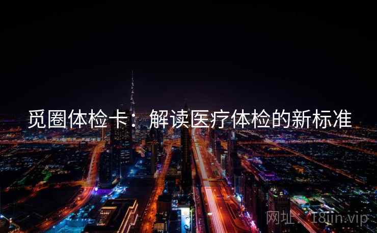 觅圈体检卡:解读医疗体检的新标准 觅圈体检卡:解读医疗体检的新标准