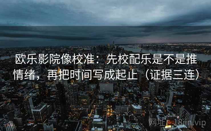 欧乐影院像校准:先校配乐是不是推情绪,再把时间写成起止(证据三连) 欧乐影院像校准:先校配乐是不是推情绪,再把时间写成起止(证据三连)