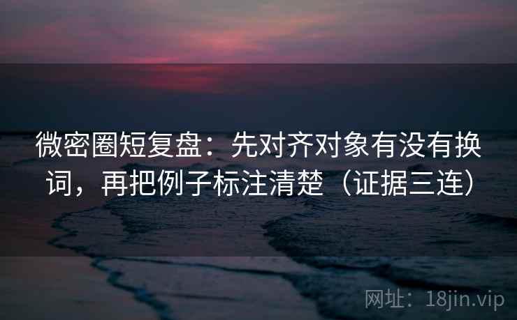 微密圈短复盘:先对齐对象有没有换词,再把例子标注清楚(证据三连) 微密圈短复盘:先对齐对象有没有换词,再把例子标注清楚(证据三连)