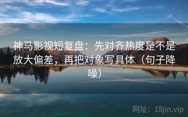 神马影视短复盘:先对齐热度是不是放大偏差,再把对象写具体(句子降噪) 神马影视短复盘:先对齐热度是不是放大偏差,再把对象写具体(句子降噪)