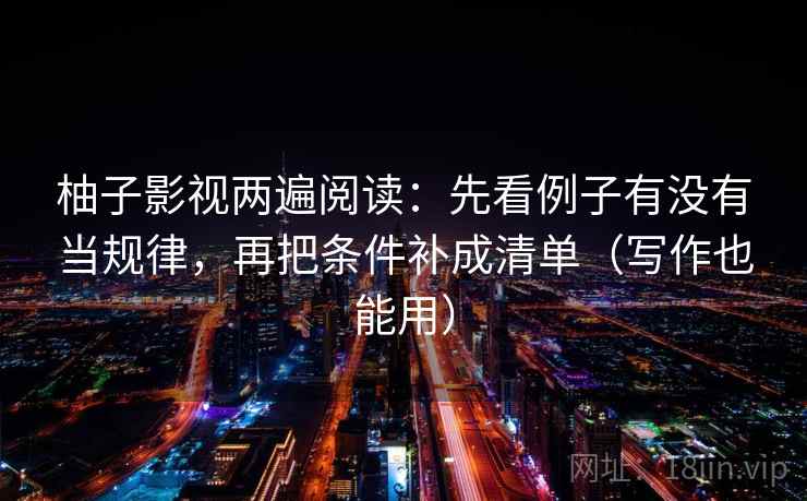 柚子影视两遍阅读:先看例子有没有当规律,再把条件补成清单(写作也能用) 柚子影视两遍阅读:先看例子有没有当规律,再把条件补成清单(写作也能用)